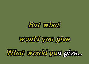 But what

would you give

What would you give..
