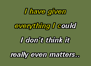 I have given

everything I could
I don't think it

really even matters.