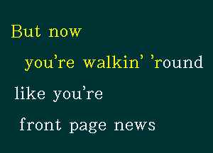 But now

you re walkif ,round

like youTe

f ront page news