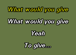 What would you give

What would you give

Yeah

To give...