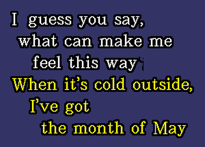 I guess you say,
What can make me
feel this way
When ifs cold outside,
Fve got
the month of May