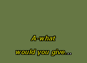 A - what

would you give. . .