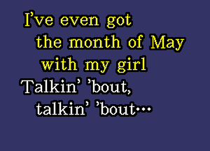 Fve even got
the month of May
with my girl

Talkif bout,
talkid bout-