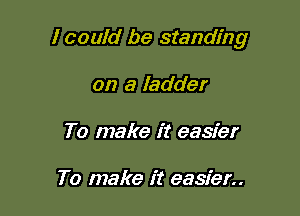 I could be standing

on a ladder
To make it easier

To make it easier..