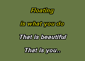 Floa ting

is what you do
That is beautiful

That is you..