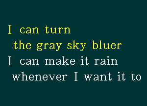 I can turn
the gray sky bluer

I can make it rain
Whenever I want it to