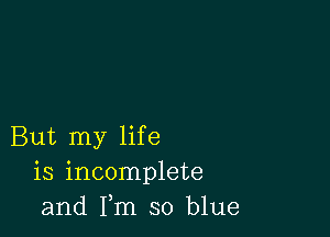 But my life
is incomplete
and Fm so blue