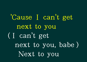 ,Cause I can,t get
next to you

( I cam get
next to you, babe)
Next to you