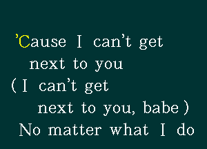 Cause I cani get
next to you

( I cam get
next to you, babe)
No matter what I do