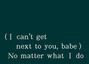 ( I cam get
next to you, babe)
No matter what I do