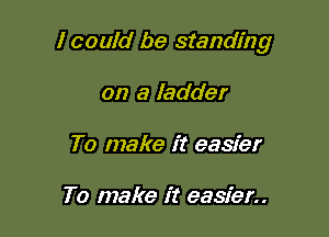 I could be standing

on a ladder
To make it easier

To make it easier..