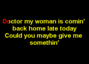 Doctor my woman is comin'
back home late today

Could you maybe give me
somethin'