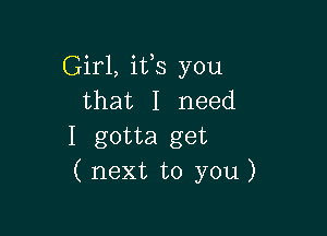 Girl, ifs you
that I need

I gotta get
( next to you)