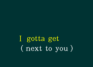 I gotta get
( next to you)