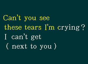 Carft you see
these tears Fm crying?

I canWL get
( next to you)