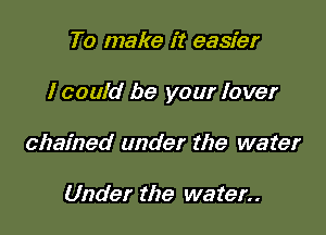 To make it easier

I could be your lover

chained under the water

Under the water