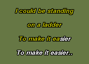 I could be standing

on a ladder
To make it easier

To make it easier..