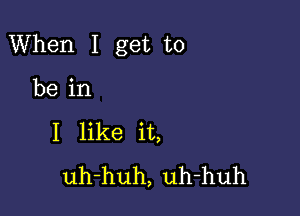 When I get to

be in
I like it,
uh-huh, uh-huh