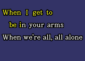 When I get to

be in your arms

When we re all, all alone