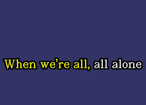 When we re all, all alone