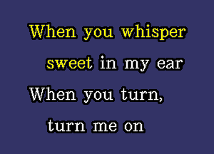 When you Whisper

sweet in my ear
When you turn,

turn me on