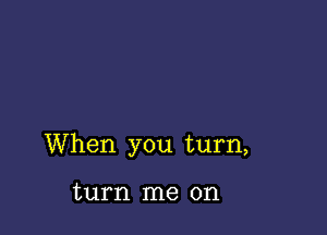 When you turn,

turn me on