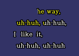 he way,

uh-huh, uh-huh,
I like it,
uh-huh, uh-huh