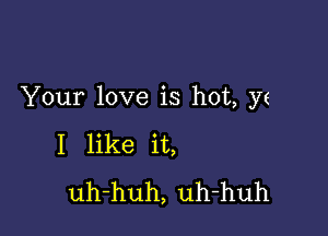 Your love is hot, yz

I like it,
uh-huh, uh-huh