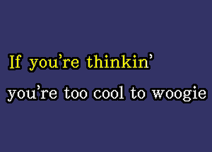 If you re thinkin,

youTe too cool to woogie