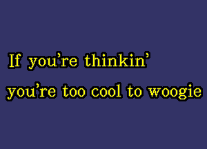 If you re thinkin,

youTe too cool to woogie