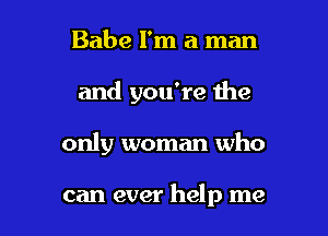 Babe I'm a man

and you're Ihe

only woman who

can ever help me