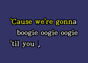 Cause Wdre gonna

boogie oogie oogie
ti1 you a