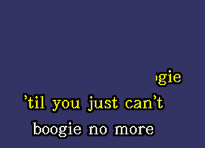 ngie

ti1 you just cank

boogie no more