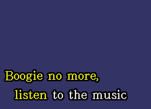 Boogie no more,

listen to the music