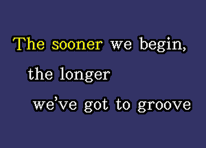 The sooner we begin,

the longer

weKIe got to groove