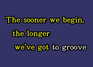 The sooner we begin,

the longer

weKIe got to groove