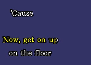 Cause

Now, get on up

on the f loor