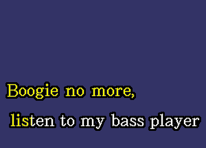 Boogie no more,

listen to my bass player