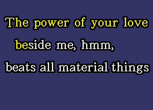 The power of your love
beside me, hmm,

beats all material things