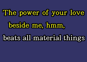 The power of your love
beside me, hmm,

beats all material things