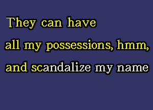 They can have
all my possessions, hmm,

and scandalize my name