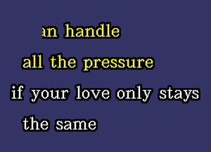 in handle

all the pressure

if your love only stays

the same