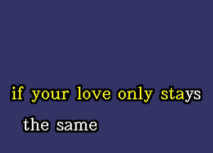 if your love only stays

the same