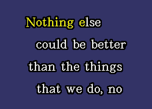 Nothing else

could be better
than the things

that we do, no