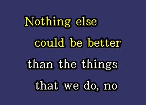 Nothing else

could be better
than the things

that we do, no