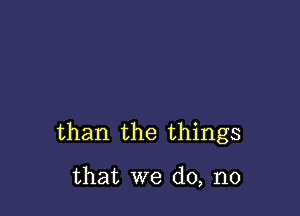 than the things

that we do, no