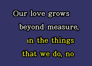 Our love grows

beyond measure,

1n the things

that we do, no