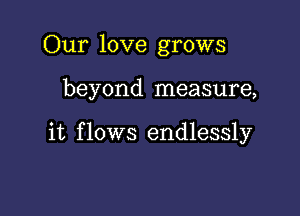 Our love grows

beyond measure,

it f lows endlessly