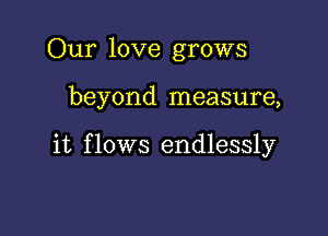 Our love grows

beyond measure,

it f lows endlessly