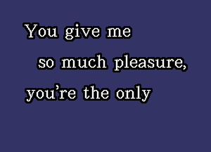 You give me

so much pleasure,

youTe the only